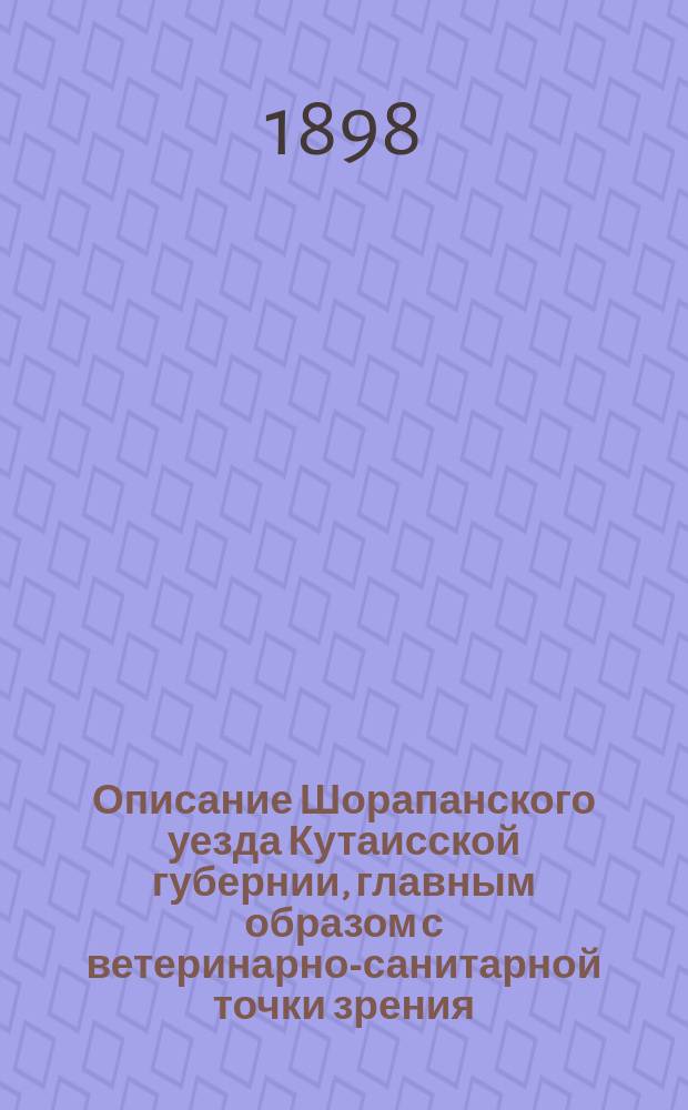 Описание Шорапанского уезда Кутаисской губернии, главным образом с ветеринарно-санитарной точки зрения : Прочитано было на заседаниях О-ва вет. врачей, состоящего при Казан. вет. ин-те, 25 нояб. 1897 г. и 17 февр. 1898 г