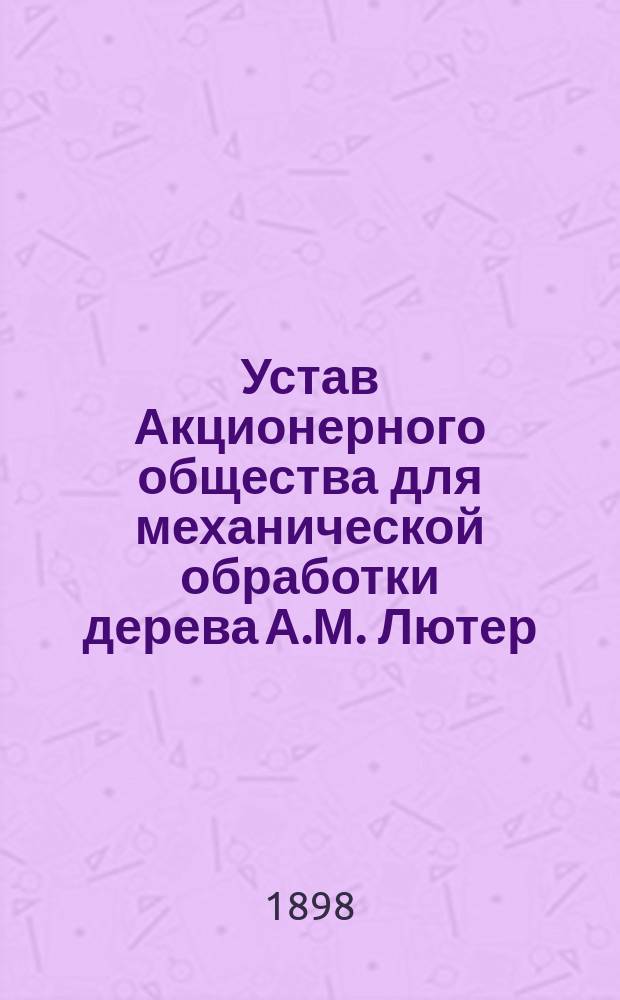 Устав Акционерного общества для механической обработки дерева А.М. Лютер : Утв. 23 янв. 1898 г.