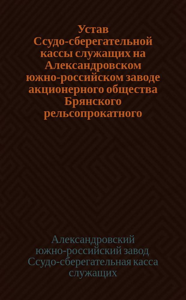 Устав Ссудо-сберегательной кассы служащих на Александровском южно-российском заводе акционерного общества Брянского рельсопрокатного, железоделательного и механического завода : Утв. 6 нояб. 1898 г.