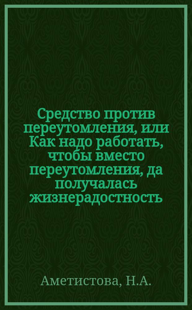 Средство против переутомления, или Как надо работать, чтобы вместо переутомления, да получалась жизнерадостность : (Безусловно-гигиен.) : Для учащихся, лиц свобод. профессий, артелей и хозяек