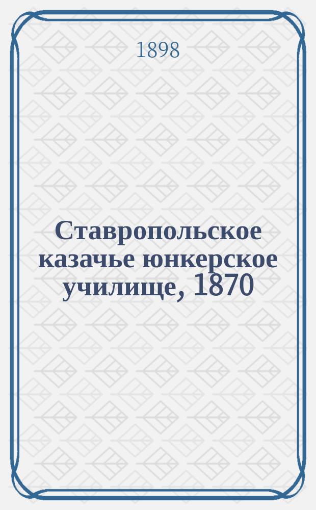 Ставропольское казачье юнкерское училище, 1870/71 - 1897/98 г. : Памятка о двадцатисемилет. его жизни и деятельности
