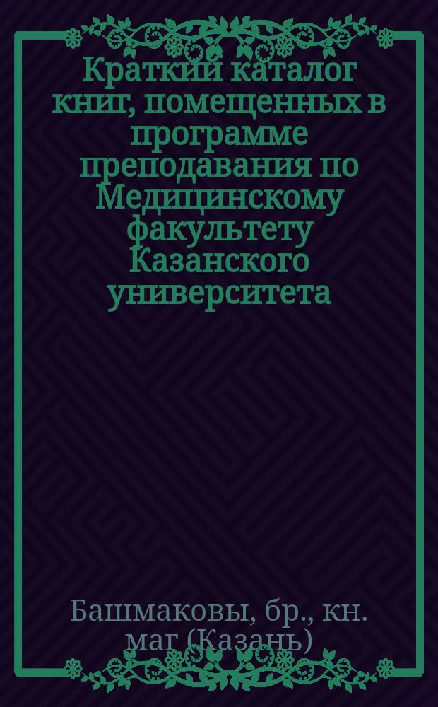 Краткий каталог книг, помещенных в программе преподавания по Медицинскому факультету Казанского университета, и продающихся в книжном магазине бр. Башмаковых, комиссионеров Государственной типографии. Казань