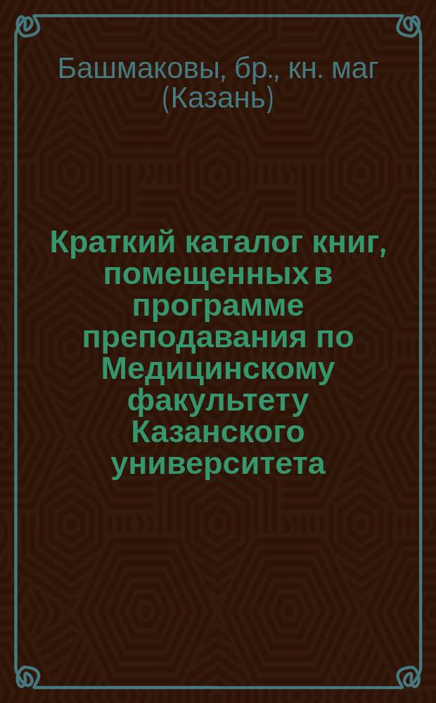 Краткий каталог книг, помещенных в программе преподавания по Медицинскому факультету Казанского университета, и продающихся в книжном магазине бр. Башмаковых, комиссионеров Государственной типографии. Казань