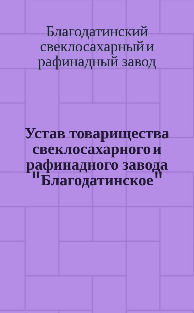 Устав товарищества свеклосахарного и рафинадного завода "Благодатинское" : Утв. 13 окт. 1898 г.