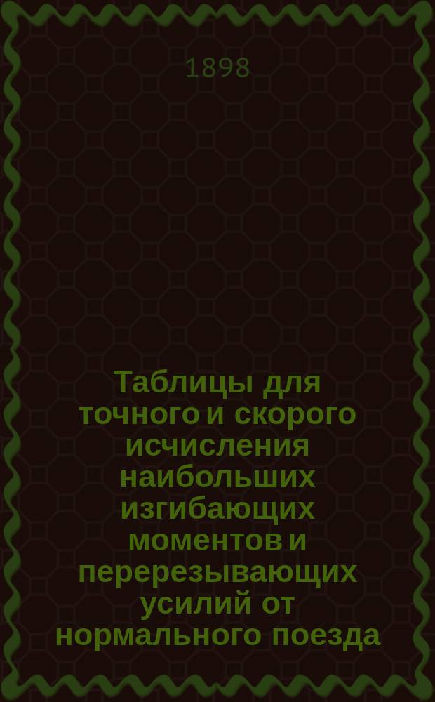 Таблицы для точного и скорого исчисления наибольших изгибающих моментов и перерезывающих усилий от нормального поезда, движущегося по балочному мосту : (Состав поезда принят по цирк. Деп. ж. д. от 15 янв. 1896 г. за № 753)