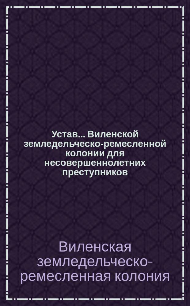 Устав... Виленской земледельческо-ремесленной колонии для несовершеннолетних преступников : Утв. 13 дек. 1897 г.