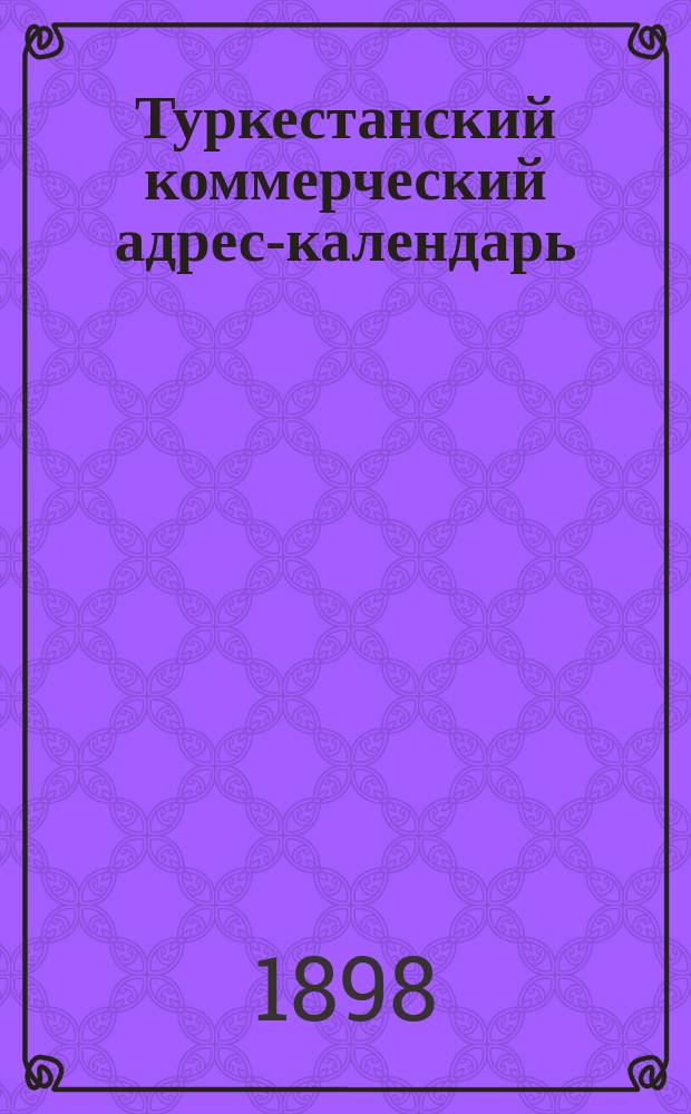 Туркестанский коммерческий адрес-календарь/ 1898 г. : Сведения о торг.-пром. фирмах в Самарканд., Ферган. и Сыр-Дарьин. обл. и в Бухаре