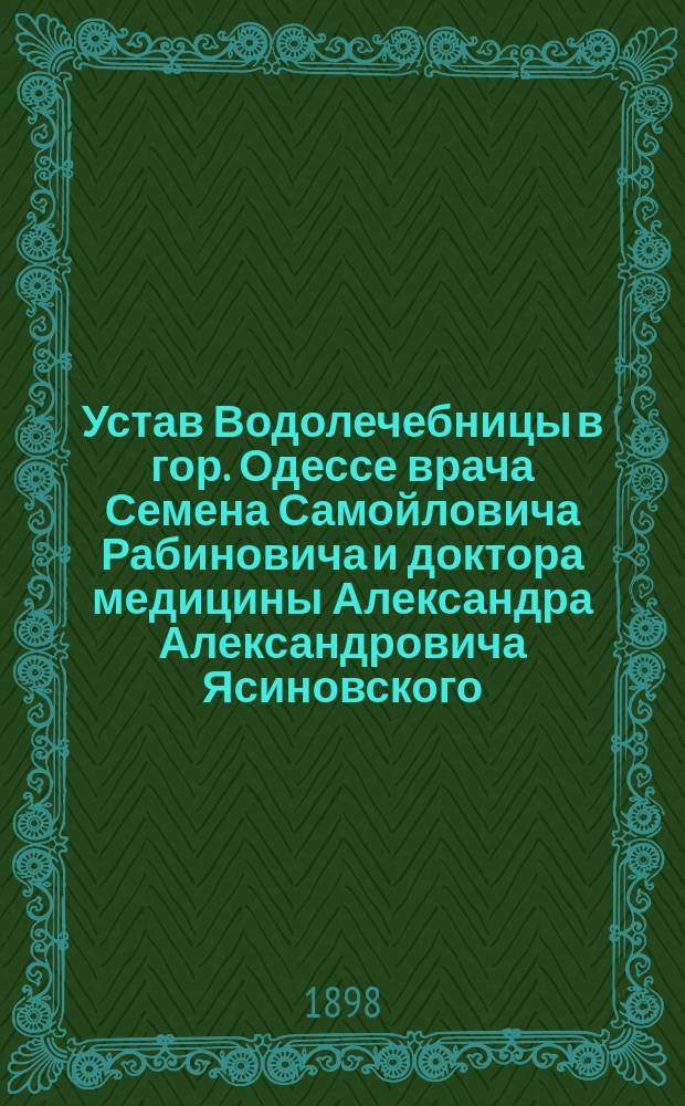 Устав Водолечебницы в гор. Одессе врача Семена Самойловича Рабиновича и доктора медицины Александра Александровича Ясиновского : Утв. 18 сент. 1898 г.