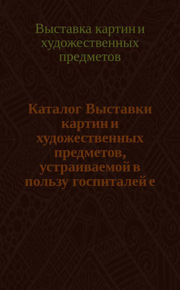 Каталог Выставки картин и художественных предметов, устраиваемой в пользу госпиталей е. в. королевы эллинов под высоким покровительством ее и. в. великой княгини Александры Иосифовны