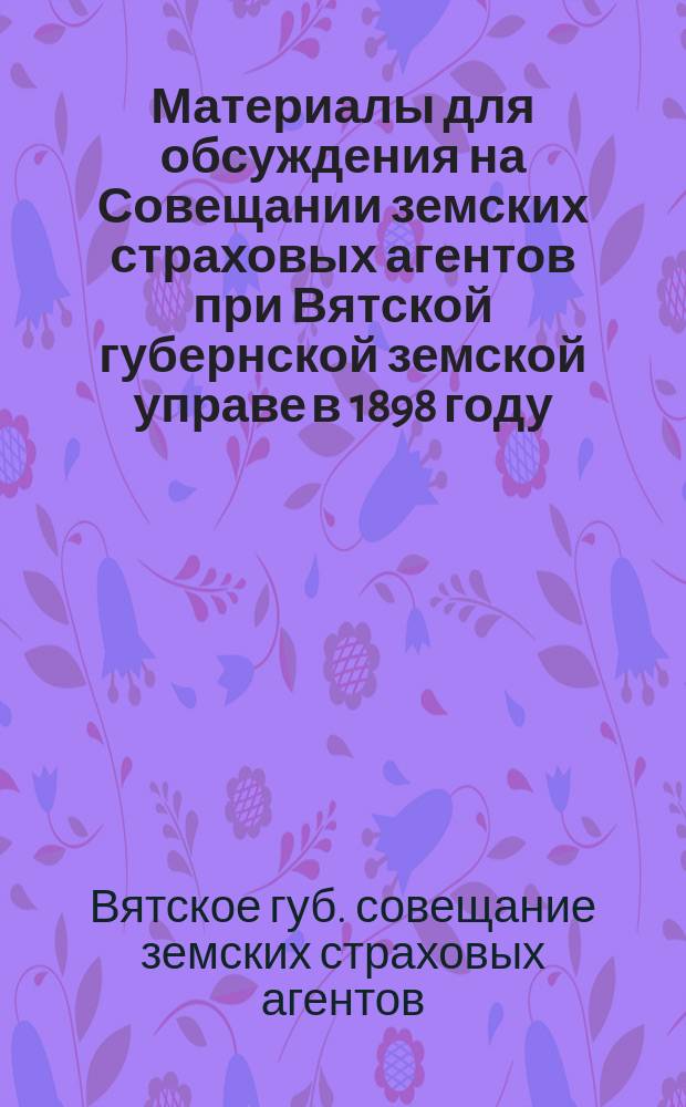 Материалы для обсуждения на Совещании земских страховых агентов при Вятской губернской земской управе в 1898 году