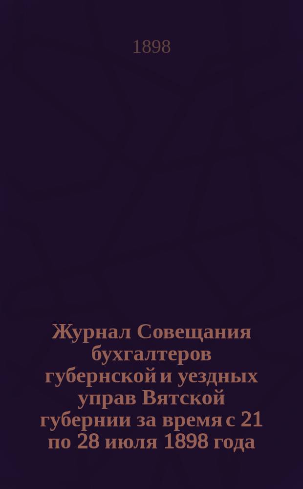 Журнал Совещания бухгалтеров губернской и уездных управ Вятской губернии за время с 21 по 28 июля 1898 года : С прил