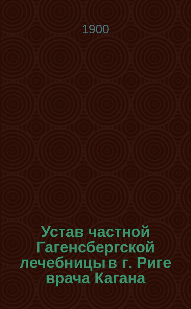 Устав частной Гагенсбергской лечебницы в г. Риге врача Кагана (Кана) : Утв. 18 мая 1898 г.