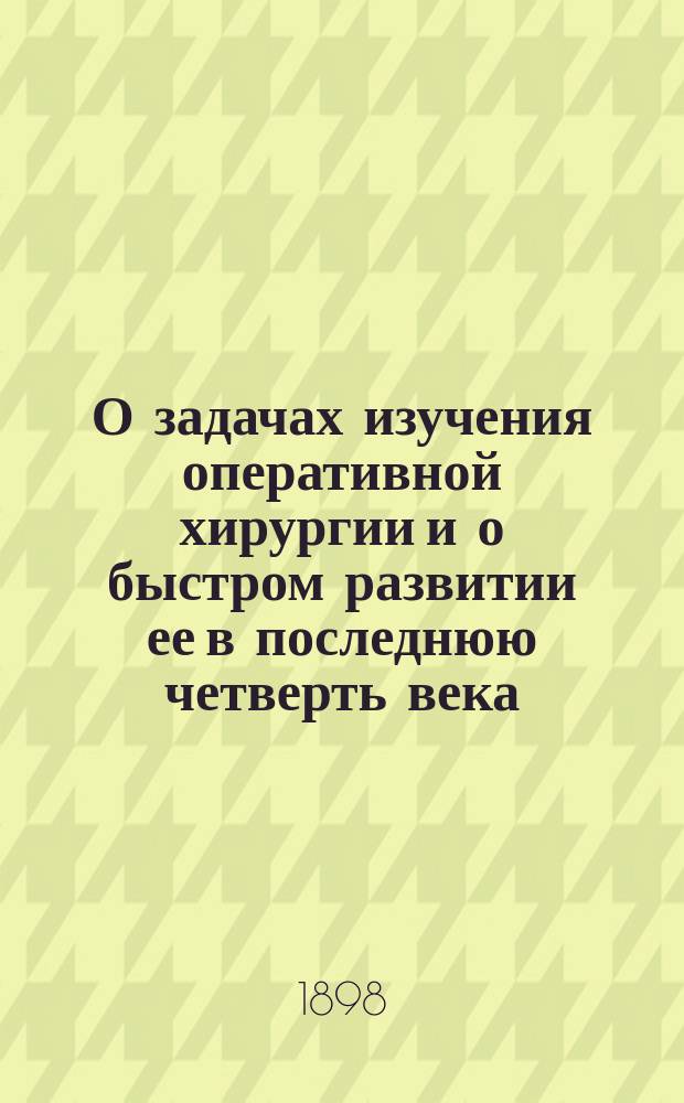 О задачах изучения оперативной хирургии и о быстром развитии ее в последнюю четверть века : Вступ. лекция э. о. проф. Н.А. Геркена, чит. в Имп. Казан. ун-те 23 окт. 1897 г