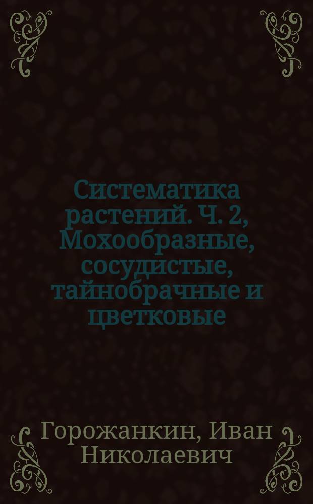 ... Систематика растений. Ч. 2, Мохообразные, сосудистые, тайнобрачные и цветковые : Лекции, чит. в 1897/1898 г