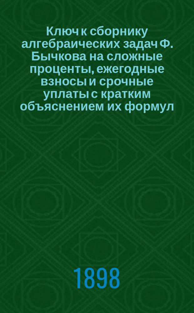 Ключ к сборнику алгебраических задач Ф. Бычкова на сложные проценты, ежегодные взносы и срочные уплаты с кратким объяснением их формул : Отд. алгебры 6 кл. гимназии на применение логарифмов