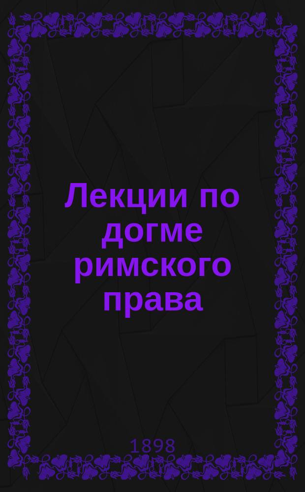 ... Лекции по догме римского права : (Общ. часть) : За 1898 г