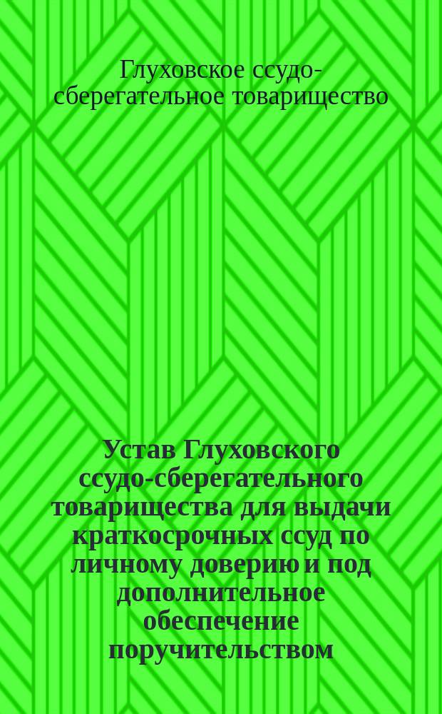 Устав Глуховского ссудо-сберегательного товарищества для выдачи краткосрочных ссуд по личному доверию и под дополнительное обеспечение поручительством : Утв. 27 июня 1898 г.
