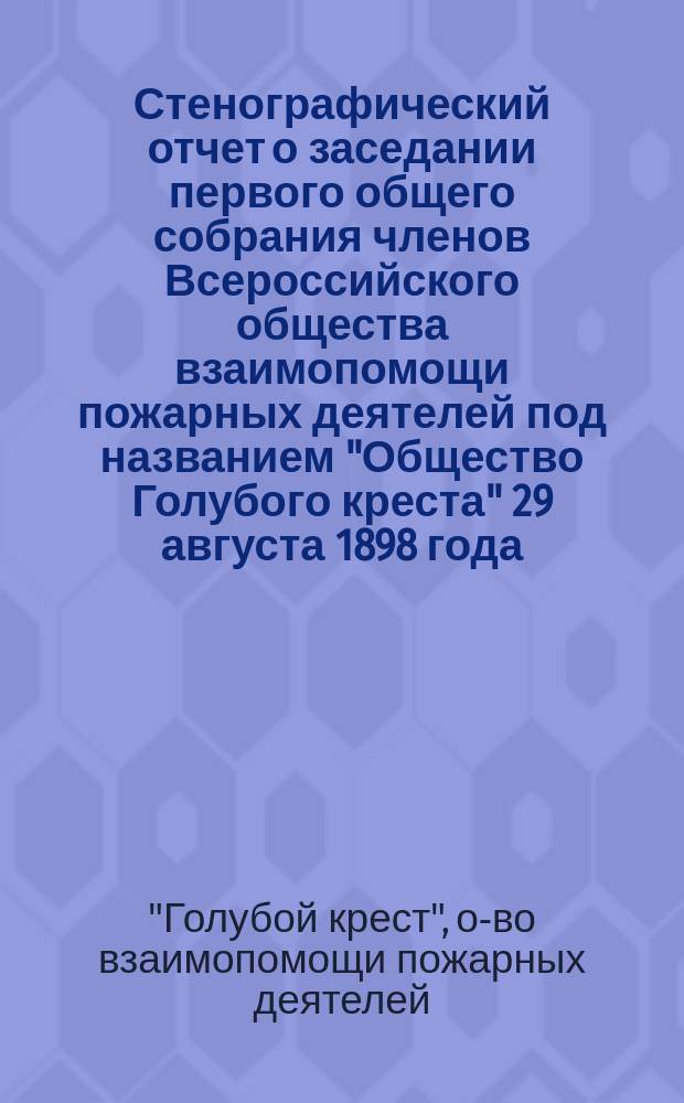 Стенографический отчет о заседании первого общего собрания членов Всероссийского общества взаимопомощи пожарных деятелей под названием "Общество Голубого креста" 29 августа 1898 года