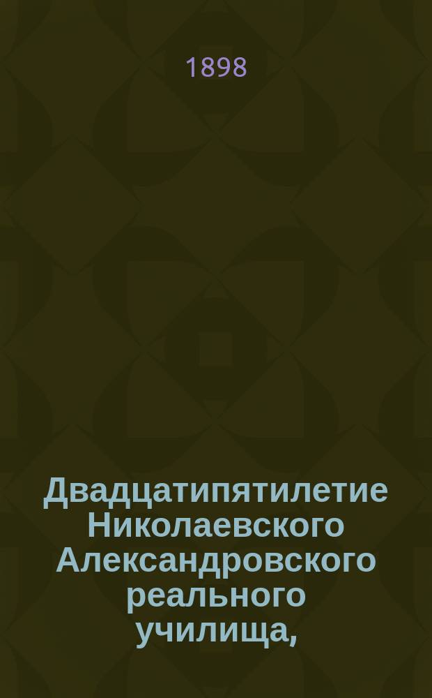 Двадцатипятилетие Николаевского Александровского реального училища, (1873 г. - 1898 г.) : Ист. записка, изд. Пед. сов. на основании офиц. данных