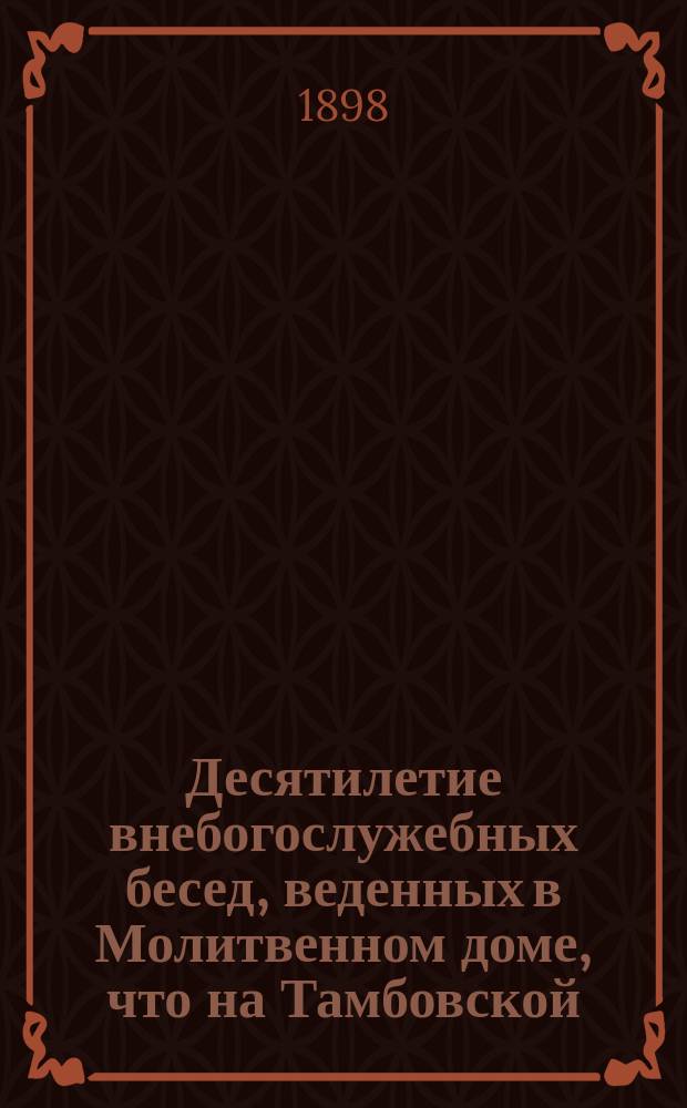Десятилетие внебогослужебных бесед, веденных в Молитвенном доме, что на Тамбовской (дом И.В. Алексеева № 18) от имени Общества распространения религиозно-нравственного просвещения в духе православной церкви : (1888-1898 г.) : С изображением внутр. вида Молитв. дома