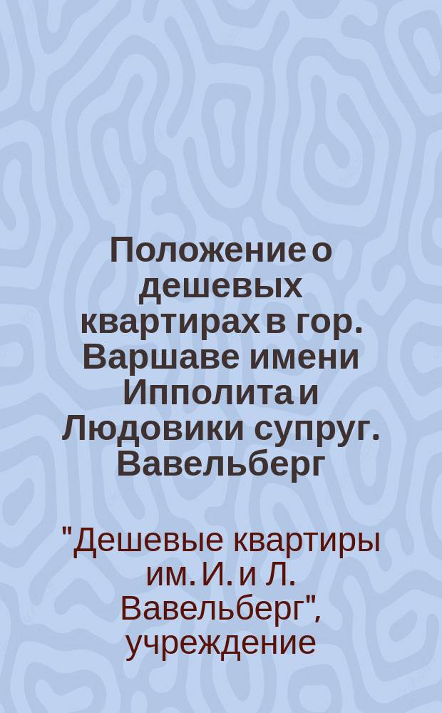 Положение о дешевых квартирах в гор. Варшаве имени Ипполита и Людовики супруг. Вавельберг : Утв. 16 марта 1898 г.