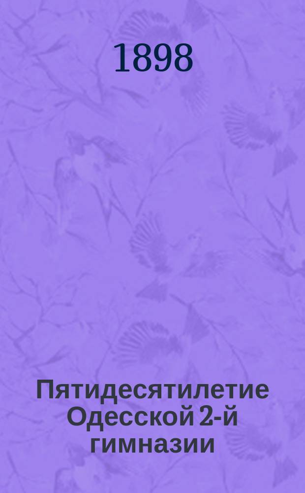 Пятидесятилетие Одесской 2-й гимназии : Ист. записка о состоянии Одес. 2 гимназии с 1848 по 1898 г