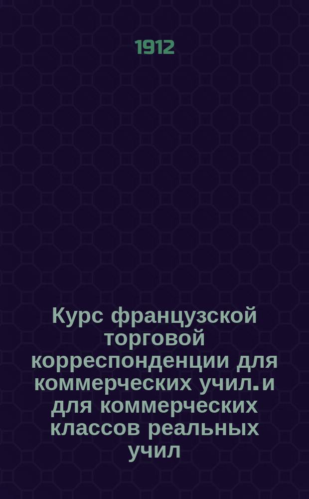 Курс французской торговой корреспонденции для коммерческих учил. и для коммерческих классов реальных учил.