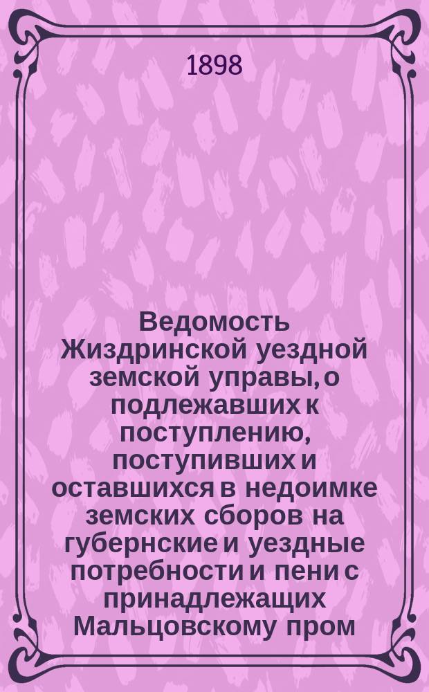 Ведомость Жиздринской уездной земской управы, о подлежавших к поступлению, поступивших и оставшихся в недоимке земских сборов на губернские и уездные потребности и пени с принадлежащих Мальцовскому пром.-торгов. товариществу земель и промысловых заведений : С 1 янв. 1888 г. по 1 янв. 1898 г