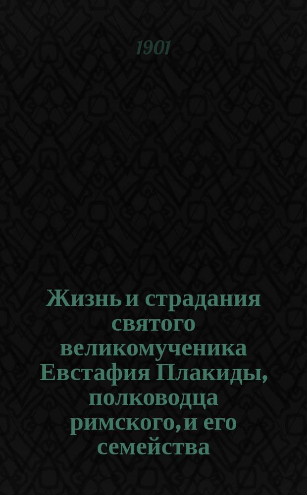 Жизнь и страдания святого великомученика Евстафия Плакиды, полководца римского, и его семейства: супруги его, Феопистии и чад их Агапия и Феописта : (Ист. очерк-рассказ)