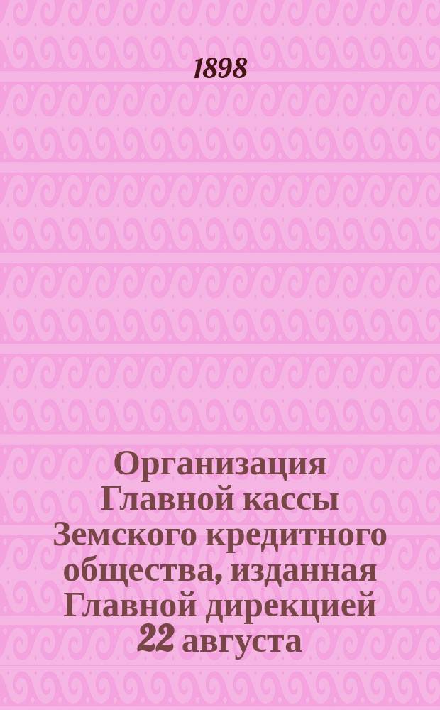 Организация Главной кассы Земского кредитного общества, изданная Главной дирекцией 22 августа (3 сентября) 1896 г. на основании определения ее общего присутствия от 29 июля (10 августа) 1896 г.