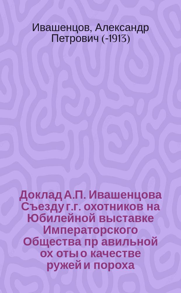 Доклад А.П. Ивашенцова Съезду г.г. охотников на Юбилейной выставке Императорского Общества пр[авильной] ох[оты о качестве ружей и пороха]