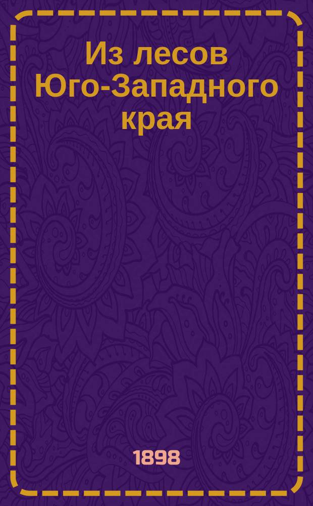Из лесов Юго-Западного края : Очерки, сост. в 1897 г. студентами 4 кр. Лесн. отд-ния Ново-Александр. ин-та сел. хоз-ва и лесоводства, под руководством и ред. адъюнкт-проф. М.М. Орлова
