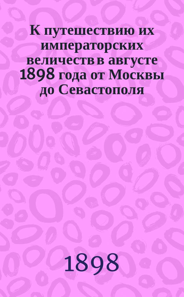 К путешествию их императорских величеств в августе 1898 года от Москвы до Севастополя : Справ. сведения