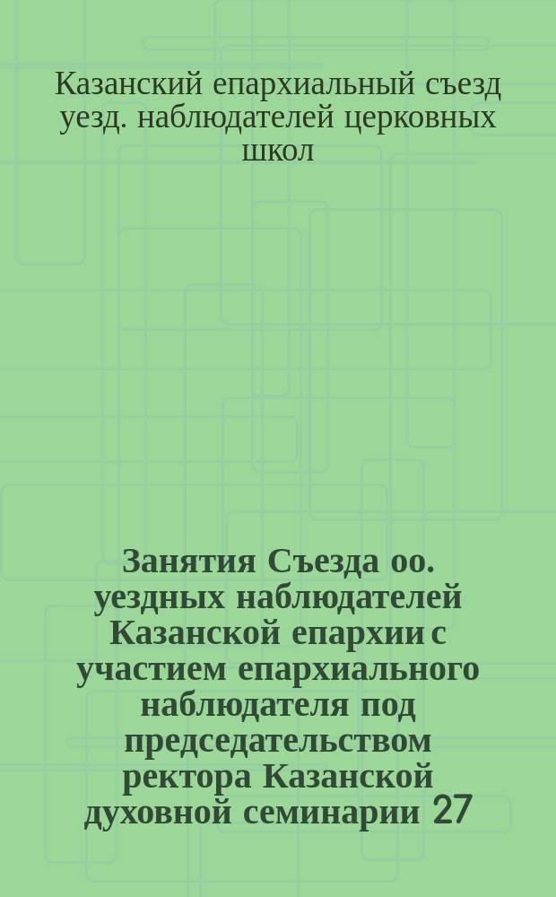 Занятия Съезда оо. уездных наблюдателей Казанской епархии с участием епархиального наблюдателя под председательством ректора Казанской духовной семинарии 27, 28, 29 и 30 мая 1898 года в Казани : Протоколы