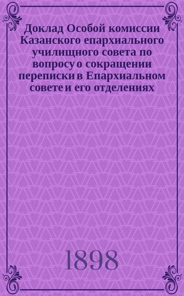 Доклад Особой комиссии Казанского епархиального училищного совета по вопросу о сокращении переписки в Епархиальном совете и его отделениях, одобренный Советом ...