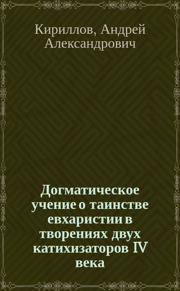 Догматическое учение о таинстве евхаристии в творениях двух катихизаторов IV века: св. Кирилла Иерусалимского, представителя школы Антиохийской, и св. Григория Нисского, представителя школы Александрийской, в связи с обстоятельствами времени, способствовавшими к раскрытию учения об этом предмете