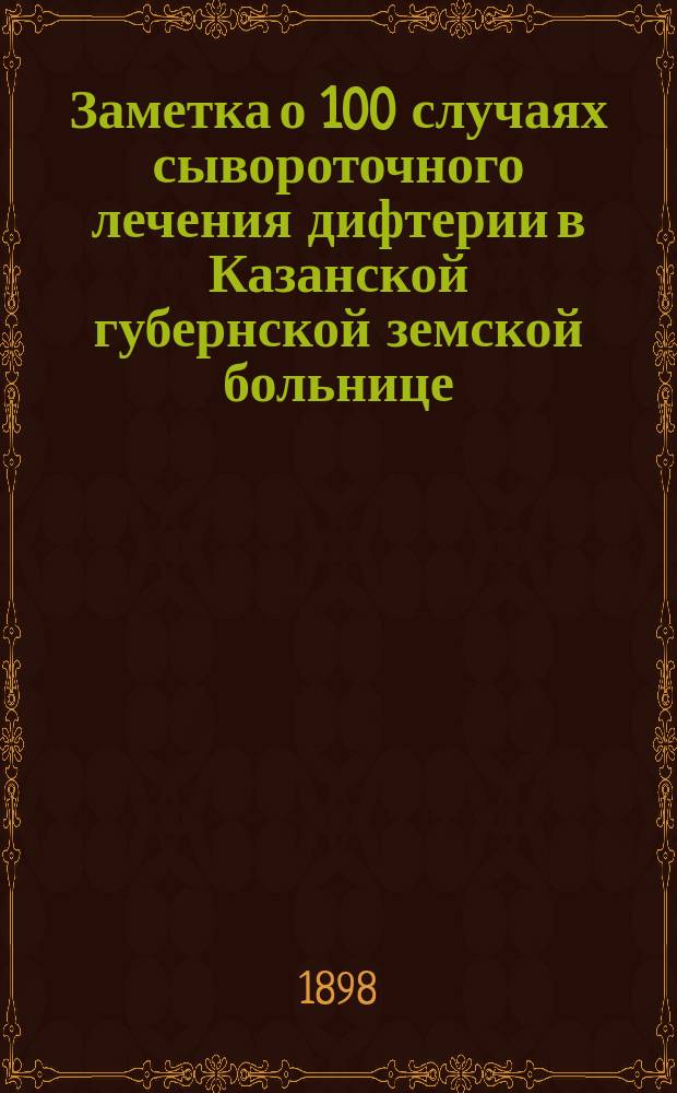 Заметка о 100 случаях сывороточного лечения дифтерии в Казанской губернской земской больнице : (Чит. в заседании О-ва врачей 26 февр. 1898 г.)
