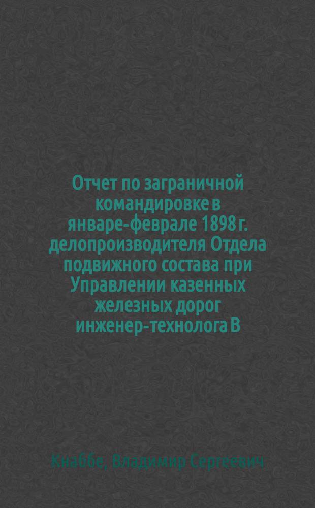 Отчет по заграничной командировке в январе-феврале 1898 г. делопроизводителя Отдела подвижного состава при Управлении казенных железных дорог инженер-технолога В. Кнаббе : С.-Петербург, 19 марта 1898 г