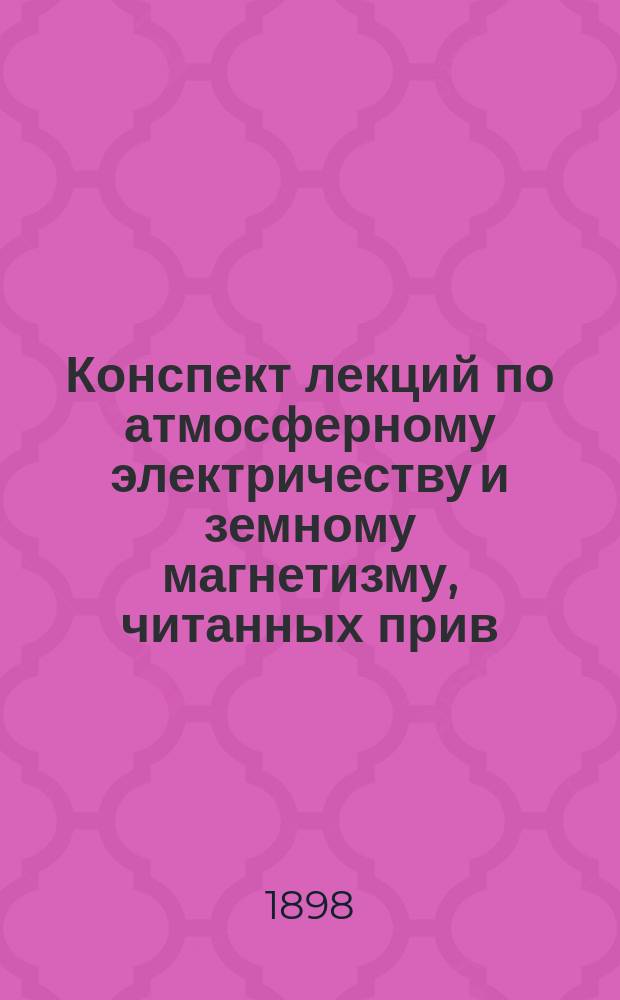 Конспект лекций по атмосферному электричеству и земному магнетизму, читанных прив.-доц. И.И. Косоноговым в весенн. сем. 1898 г. студентам Математического отделения Физико-математического факультета Императорского Университета св. Владимира