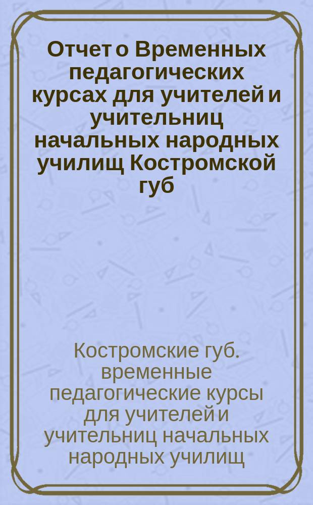 Отчет о Временных педагогических курсах для учителей и учительниц начальных народных училищ Костромской губ. 1898 года, июня 2-24 : Г. Кострома