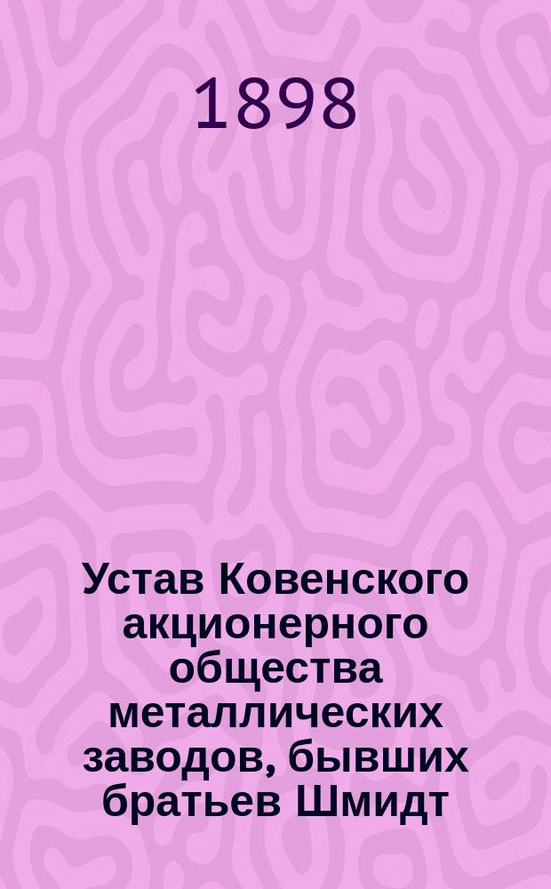 Устав Ковенского акционерного общества металлических заводов, бывших братьев Шмидт : Утв. 3 июля 1898 г.