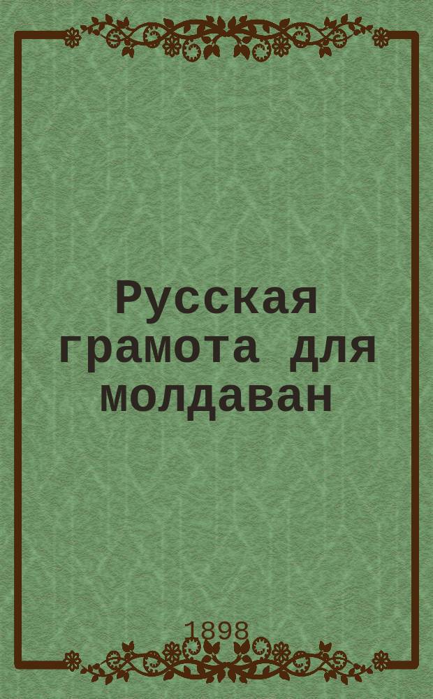 Русская грамота для молдаван : Азбука для легчайшего и толкового обучения детей-молдаван рус. грамоте и первая после Азбуки кн. для чтения с первонач. письм. упражнениями, предназнач., как для клас. так и для домаш. употребления