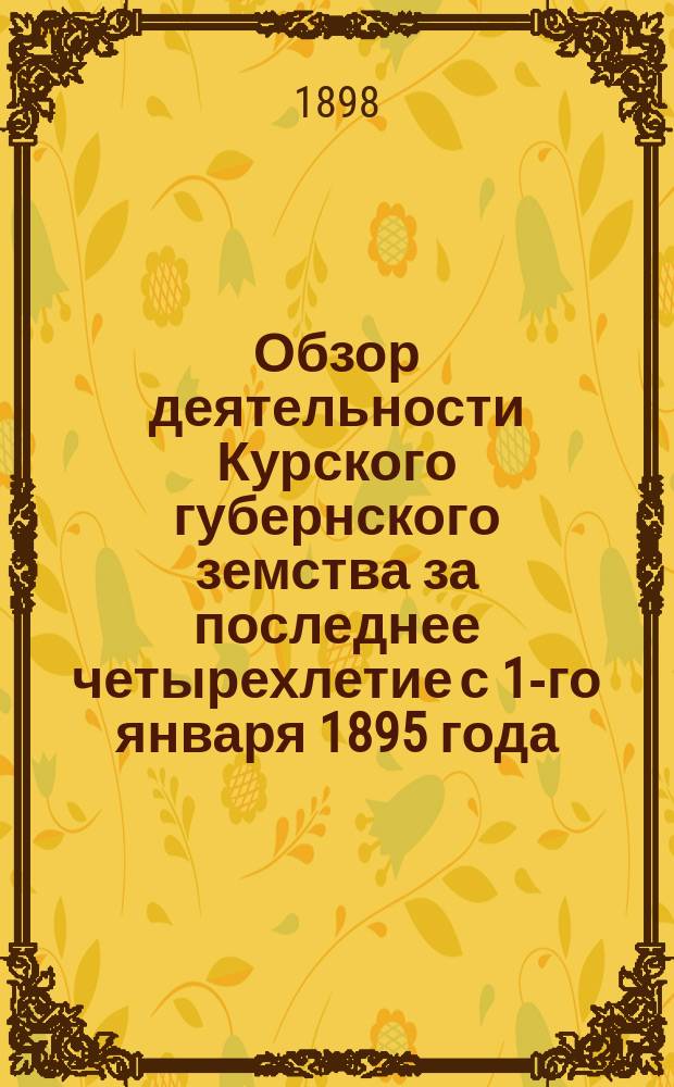 Обзор деятельности Курского губернского земства за последнее четырехлетие с 1-го января 1895 года : Докл. пред. Кур. губ. зем. управы XXXIV очеред. Курск. губ. зем. собр. 1898 г