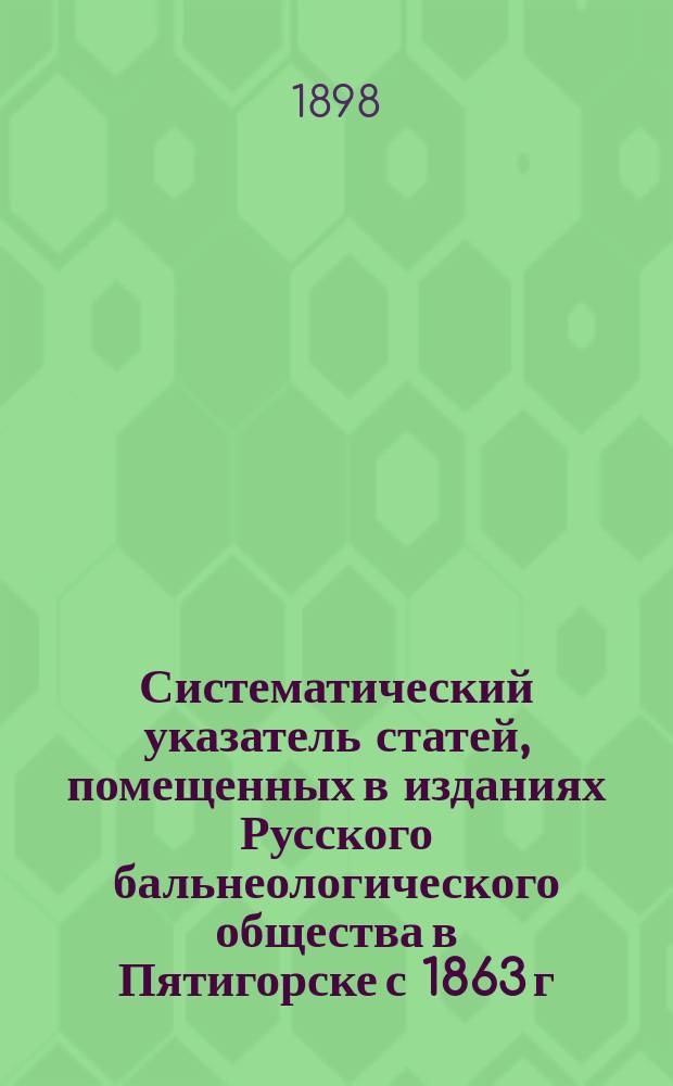 Систематический указатель статей, помещенных в изданиях Русского бальнеологического общества в Пятигорске с 1863 г. по 1898 г.