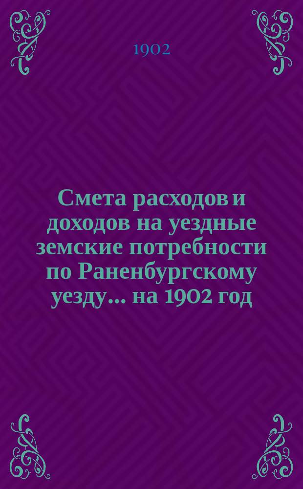 Смета расходов и доходов на уездные земские потребности по Раненбургскому уезду... ... на 1902 год : Сметы и раскладка по Раненбургскому уезду...