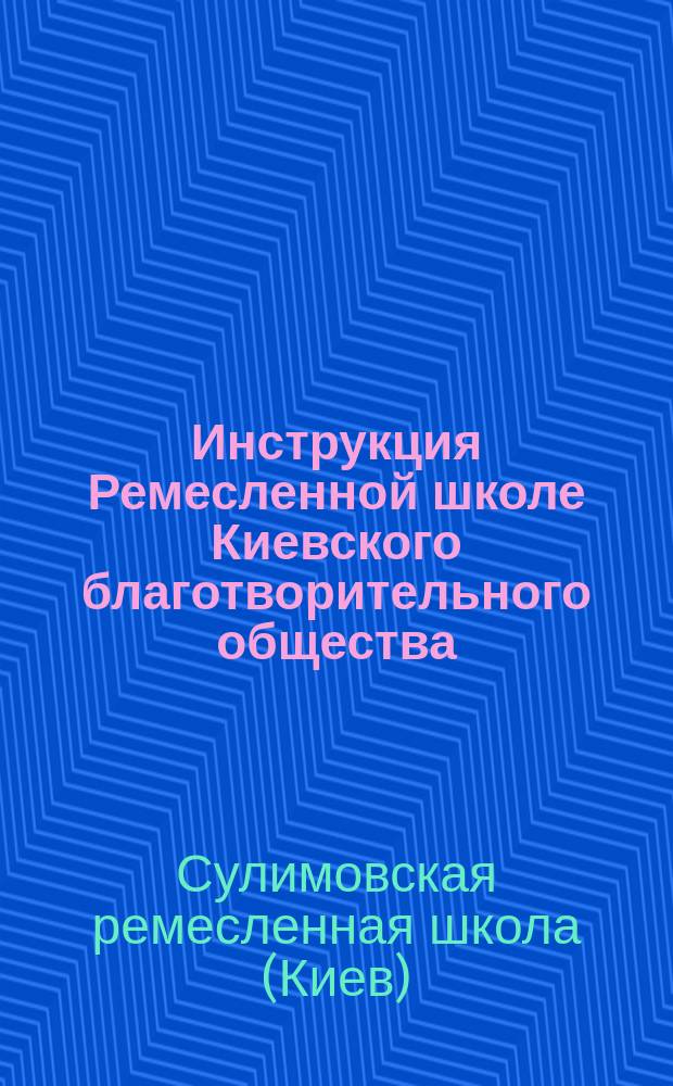 Инструкция Ремесленной школе Киевского благотворительного общества : Цель учреждения, правила приема, содержания и увольнения, внутр. порядок и обязанности должност. лиц : С прил.