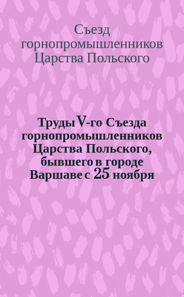 Труды V-го Съезда горнопромышленников Царства Польского, бывшего в городе Варшаве с 25 ноября (7 декабря) по 5 (17) декабря 1899 г. : Ч. 1