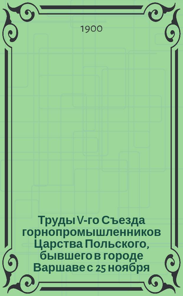 Труды V-го Съезда горнопромышленников Царства Польского, бывшего в городе Варшаве с 25 ноября (7 декабря) по 5 (17) декабря 1899 г : Ч. 1. Ч. 1 : Отчеты, протоколы и доклады