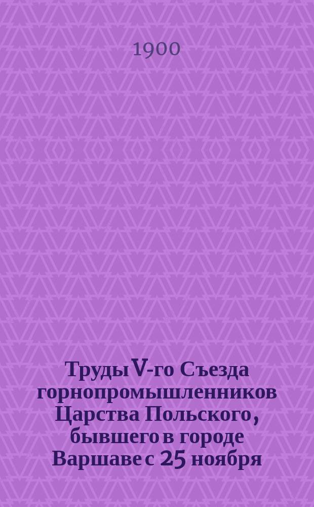 Труды V-го Съезда горнопромышленников Царства Польского, бывшего в городе Варшаве с 25 ноября (7 декабря) по 5 (17) декабря 1899 г : Ч. 1. Ч. 2 : Стенографические отчеты заседаний