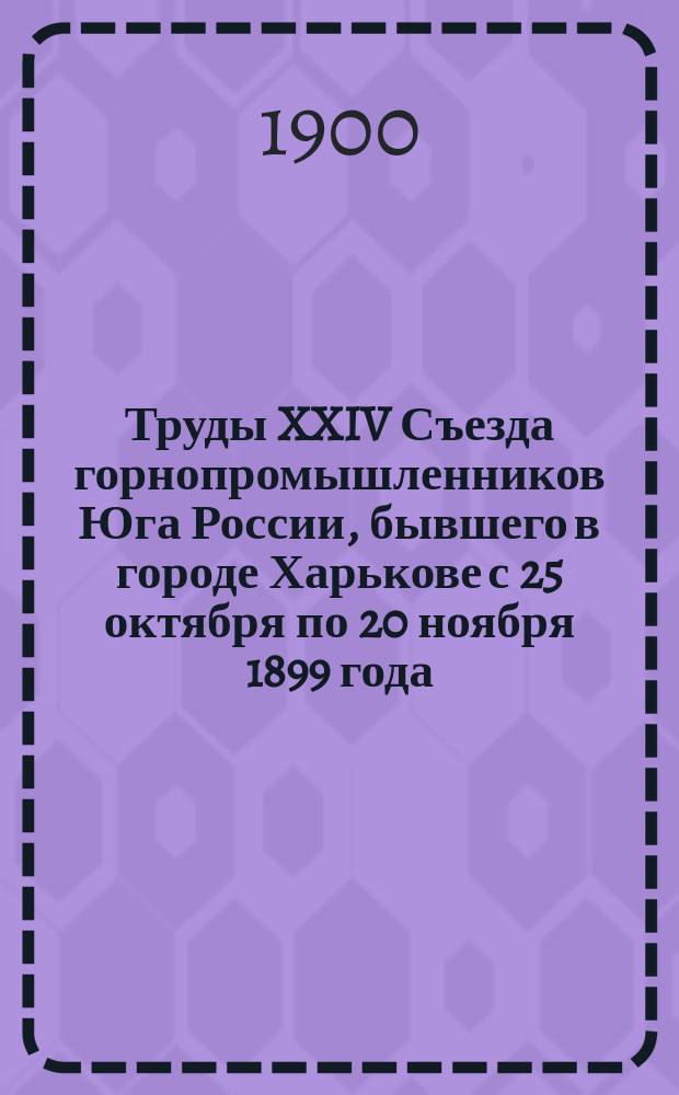 Труды XXIV Съезда горнопромышленников Юга России, бывшего в городе Харькове с 25 октября по 20 ноября 1899 года : Ч. 1. Ч. 1 : Отчеты, протоколы и доклады